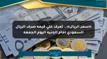 «سعر الريال».. تعرف على قيمة صرف الريال السعودي أمام الجنيه اليوم الجمعة
